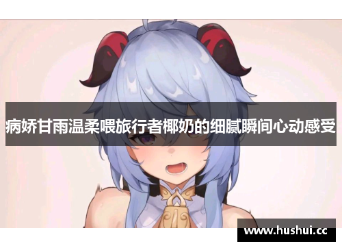 病娇甘雨温柔喂旅行者椰奶的细腻瞬间心动感受